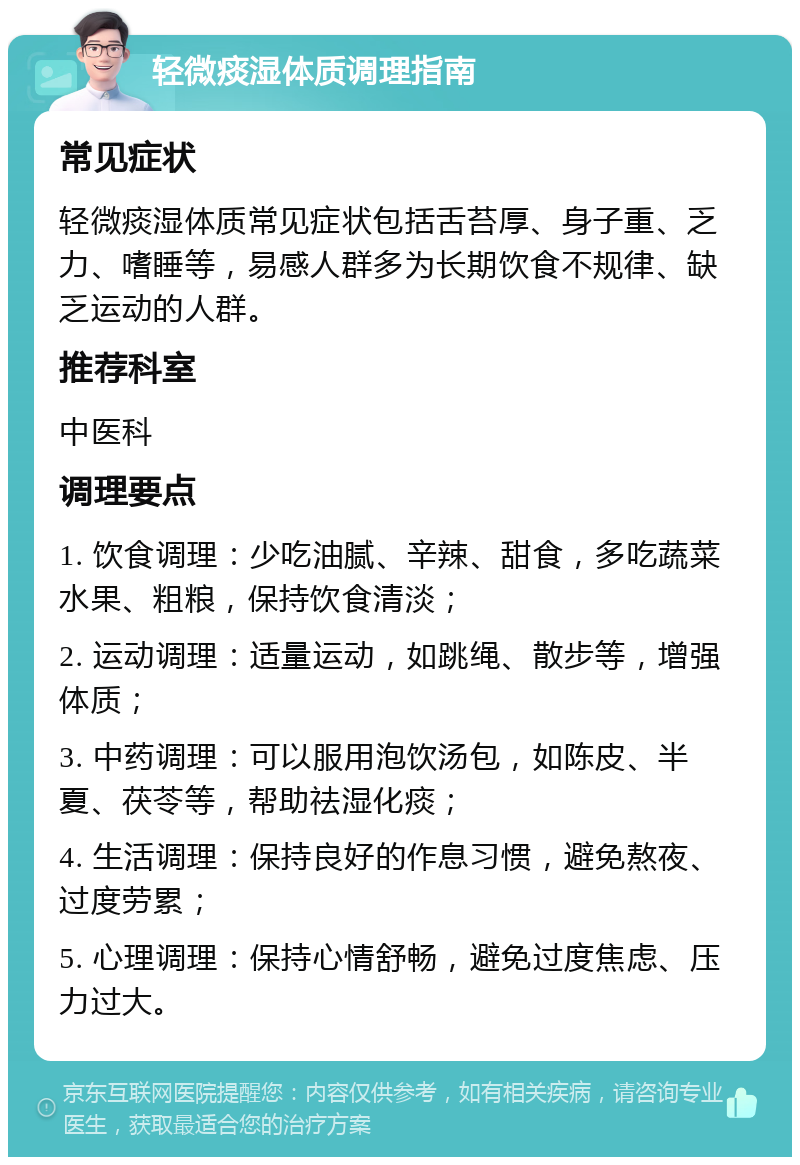 轻微痰湿体质调理指南 常见症状 轻微痰湿体质常见症状包括舌苔厚、身子重、乏力、嗜睡等，易感人群多为长期饮食不规律、缺乏运动的人群。 推荐科室 中医科 调理要点 1. 饮食调理：少吃油腻、辛辣、甜食，多吃蔬菜水果、粗粮，保持饮食清淡； 2. 运动调理：适量运动，如跳绳、散步等，增强体质； 3. 中药调理：可以服用泡饮汤包，如陈皮、半夏、茯苓等，帮助祛湿化痰； 4. 生活调理：保持良好的作息习惯，避免熬夜、过度劳累； 5. 心理调理：保持心情舒畅，避免过度焦虑、压力过大。