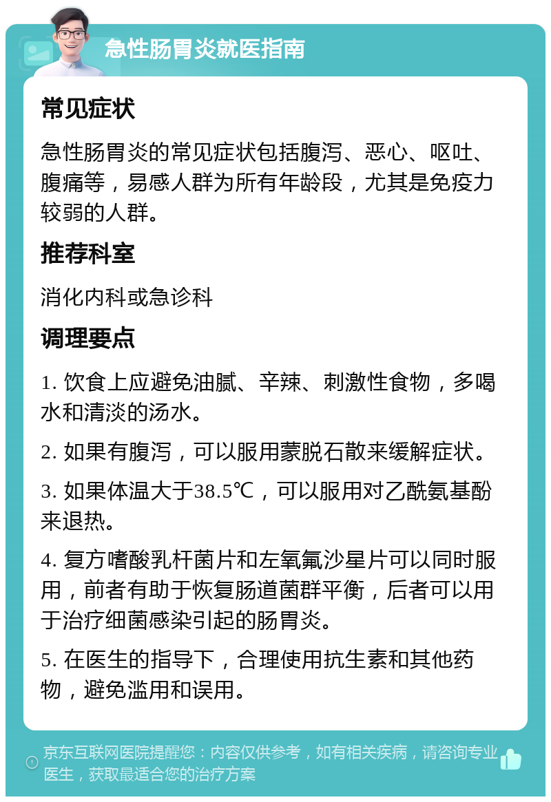 急性肠胃炎就医指南 常见症状 急性肠胃炎的常见症状包括腹泻、恶心、呕吐、腹痛等，易感人群为所有年龄段，尤其是免疫力较弱的人群。 推荐科室 消化内科或急诊科 调理要点 1. 饮食上应避免油腻、辛辣、刺激性食物，多喝水和清淡的汤水。 2. 如果有腹泻，可以服用蒙脱石散来缓解症状。 3. 如果体温大于38.5℃，可以服用对乙酰氨基酚来退热。 4. 复方嗜酸乳杆菌片和左氧氟沙星片可以同时服用，前者有助于恢复肠道菌群平衡，后者可以用于治疗细菌感染引起的肠胃炎。 5. 在医生的指导下，合理使用抗生素和其他药物，避免滥用和误用。