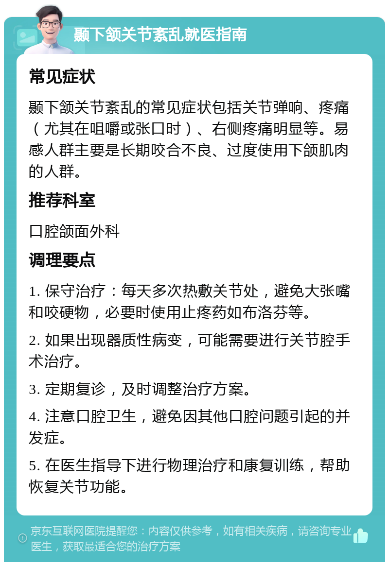 颞下颔关节紊乱就医指南 常见症状 颞下颔关节紊乱的常见症状包括关节弹响、疼痛（尤其在咀嚼或张口时）、右侧疼痛明显等。易感人群主要是长期咬合不良、过度使用下颌肌肉的人群。 推荐科室 口腔颌面外科 调理要点 1. 保守治疗：每天多次热敷关节处，避免大张嘴和咬硬物，必要时使用止疼药如布洛芬等。 2. 如果出现器质性病变，可能需要进行关节腔手术治疗。 3. 定期复诊，及时调整治疗方案。 4. 注意口腔卫生，避免因其他口腔问题引起的并发症。 5. 在医生指导下进行物理治疗和康复训练，帮助恢复关节功能。