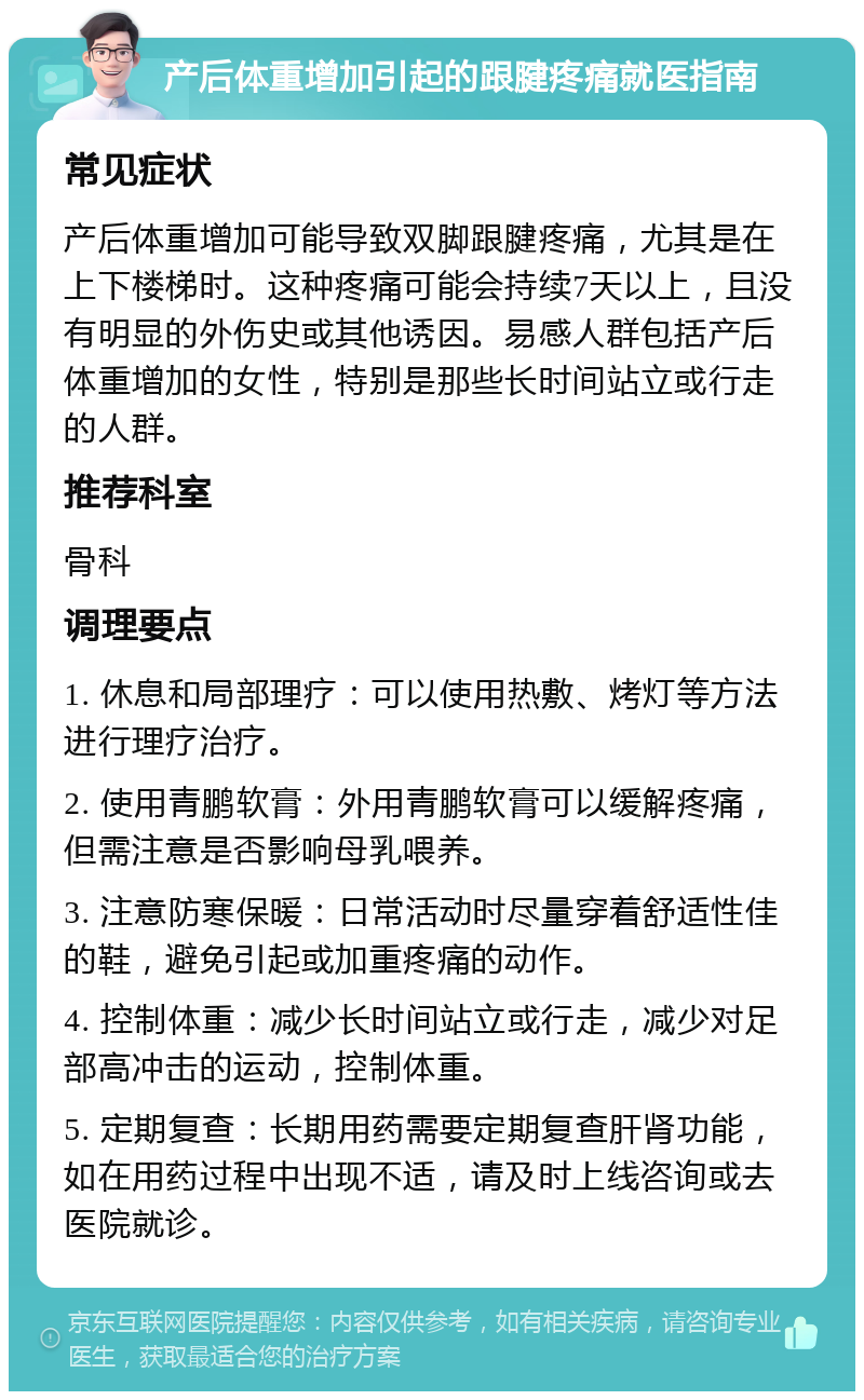 产后体重增加引起的跟腱疼痛就医指南 常见症状 产后体重增加可能导致双脚跟腱疼痛，尤其是在上下楼梯时。这种疼痛可能会持续7天以上，且没有明显的外伤史或其他诱因。易感人群包括产后体重增加的女性，特别是那些长时间站立或行走的人群。 推荐科室 骨科 调理要点 1. 休息和局部理疗：可以使用热敷、烤灯等方法进行理疗治疗。 2. 使用青鹏软膏：外用青鹏软膏可以缓解疼痛，但需注意是否影响母乳喂养。 3. 注意防寒保暖：日常活动时尽量穿着舒适性佳的鞋，避免引起或加重疼痛的动作。 4. 控制体重：减少长时间站立或行走，减少对足部高冲击的运动，控制体重。 5. 定期复查：长期用药需要定期复查肝肾功能，如在用药过程中出现不适，请及时上线咨询或去医院就诊。