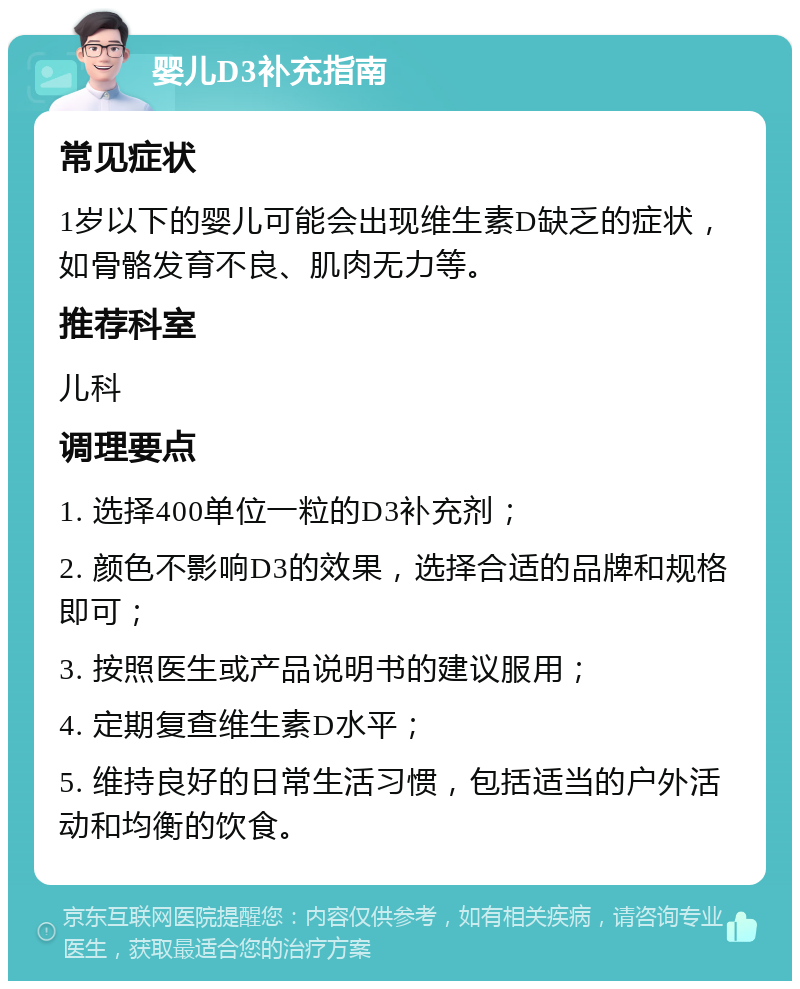 婴儿D3补充指南 常见症状 1岁以下的婴儿可能会出现维生素D缺乏的症状，如骨骼发育不良、肌肉无力等。 推荐科室 儿科 调理要点 1. 选择400单位一粒的D3补充剂； 2. 颜色不影响D3的效果，选择合适的品牌和规格即可； 3. 按照医生或产品说明书的建议服用； 4. 定期复查维生素D水平； 5. 维持良好的日常生活习惯，包括适当的户外活动和均衡的饮食。