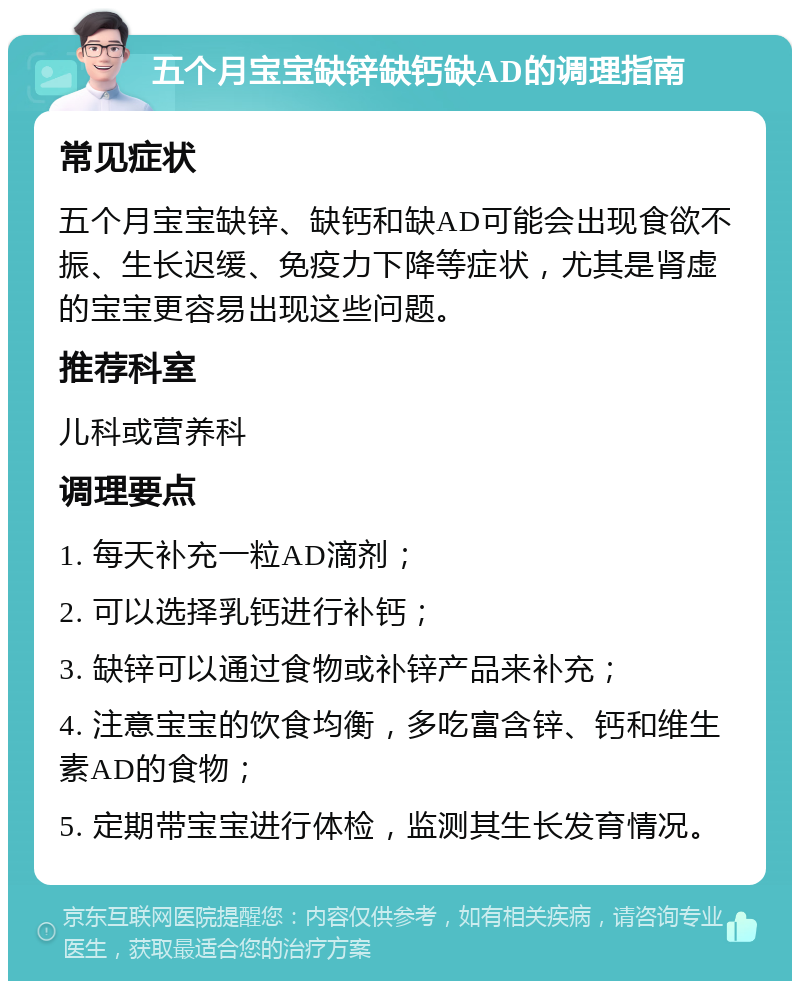 五个月宝宝缺锌缺钙缺AD的调理指南 常见症状 五个月宝宝缺锌、缺钙和缺AD可能会出现食欲不振、生长迟缓、免疫力下降等症状，尤其是肾虚的宝宝更容易出现这些问题。 推荐科室 儿科或营养科 调理要点 1. 每天补充一粒AD滴剂； 2. 可以选择乳钙进行补钙； 3. 缺锌可以通过食物或补锌产品来补充； 4. 注意宝宝的饮食均衡，多吃富含锌、钙和维生素AD的食物； 5. 定期带宝宝进行体检，监测其生长发育情况。