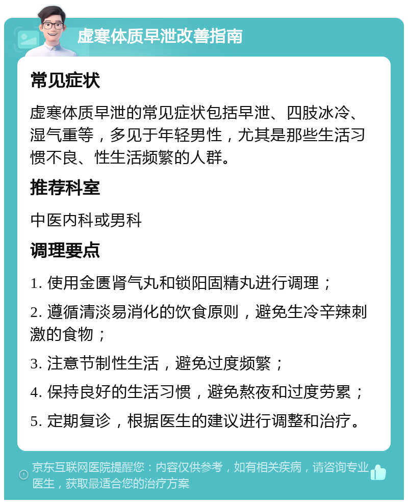 虚寒体质早泄改善指南 常见症状 虚寒体质早泄的常见症状包括早泄、四肢冰冷、湿气重等，多见于年轻男性，尤其是那些生活习惯不良、性生活频繁的人群。 推荐科室 中医内科或男科 调理要点 1. 使用金匮肾气丸和锁阳固精丸进行调理； 2. 遵循清淡易消化的饮食原则，避免生冷辛辣刺激的食物； 3. 注意节制性生活，避免过度频繁； 4. 保持良好的生活习惯，避免熬夜和过度劳累； 5. 定期复诊，根据医生的建议进行调整和治疗。