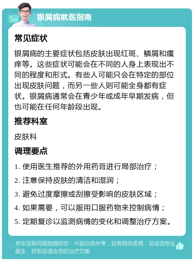 银屑病就医指南 常见症状 银屑病的主要症状包括皮肤出现红斑、鳞屑和瘙痒等。这些症状可能会在不同的人身上表现出不同的程度和形式。有些人可能只会在特定的部位出现皮肤问题，而另一些人则可能全身都有症状。银屑病通常会在青少年或成年早期发病，但也可能在任何年龄段出现。 推荐科室 皮肤科 调理要点 1. 使用医生推荐的外用药膏进行局部治疗； 2. 注意保持皮肤的清洁和湿润； 3. 避免过度摩擦或刮擦受影响的皮肤区域； 4. 如果需要，可以服用口服药物来控制病情； 5. 定期复诊以监测病情的变化和调整治疗方案。