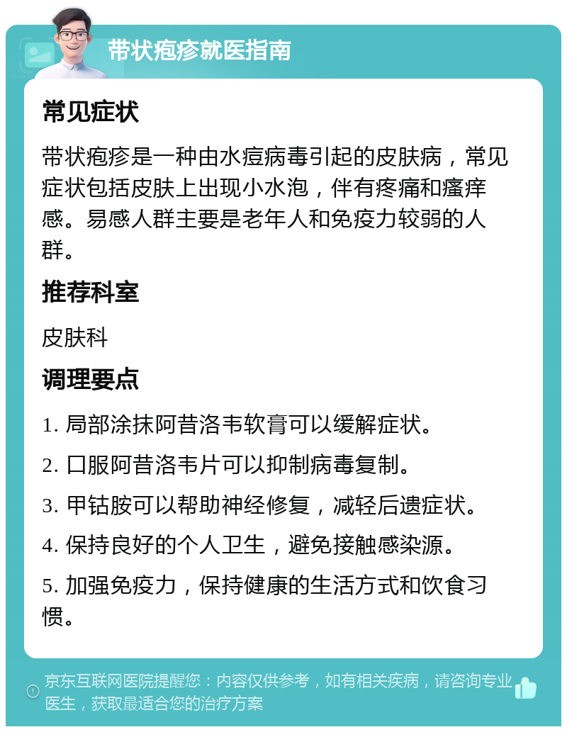 带状疱疹就医指南 常见症状 带状疱疹是一种由水痘病毒引起的皮肤病，常见症状包括皮肤上出现小水泡，伴有疼痛和瘙痒感。易感人群主要是老年人和免疫力较弱的人群。 推荐科室 皮肤科 调理要点 1. 局部涂抹阿昔洛韦软膏可以缓解症状。 2. 口服阿昔洛韦片可以抑制病毒复制。 3. 甲钴胺可以帮助神经修复，减轻后遗症状。 4. 保持良好的个人卫生，避免接触感染源。 5. 加强免疫力，保持健康的生活方式和饮食习惯。