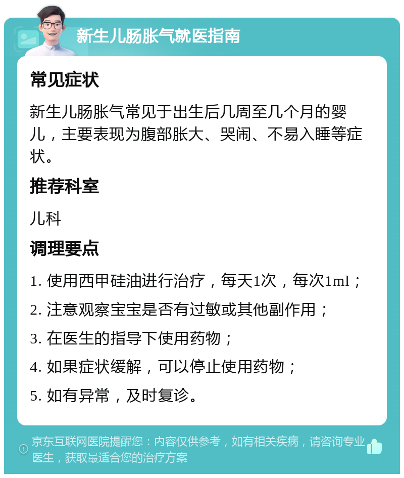 新生儿肠胀气就医指南 常见症状 新生儿肠胀气常见于出生后几周至几个月的婴儿，主要表现为腹部胀大、哭闹、不易入睡等症状。 推荐科室 儿科 调理要点 1. 使用西甲硅油进行治疗，每天1次，每次1ml； 2. 注意观察宝宝是否有过敏或其他副作用； 3. 在医生的指导下使用药物； 4. 如果症状缓解，可以停止使用药物； 5. 如有异常，及时复诊。