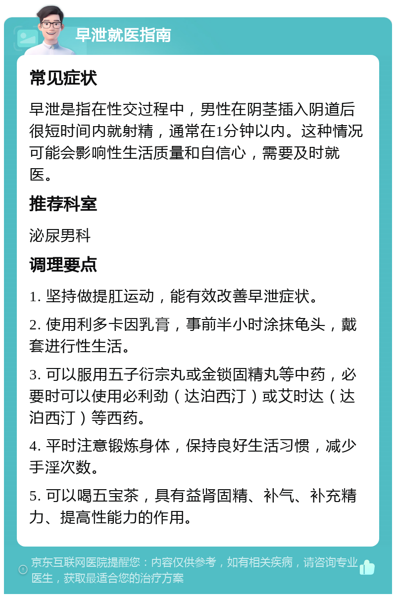 早泄就医指南 常见症状 早泄是指在性交过程中，男性在阴茎插入阴道后很短时间内就射精，通常在1分钟以内。这种情况可能会影响性生活质量和自信心，需要及时就医。 推荐科室 泌尿男科 调理要点 1. 坚持做提肛运动，能有效改善早泄症状。 2. 使用利多卡因乳膏，事前半小时涂抹龟头，戴套进行性生活。 3. 可以服用五子衍宗丸或金锁固精丸等中药，必要时可以使用必利劲（达泊西汀）或艾时达（达泊西汀）等西药。 4. 平时注意锻炼身体，保持良好生活习惯，减少手淫次数。 5. 可以喝五宝茶，具有益肾固精、补气、补充精力、提高性能力的作用。