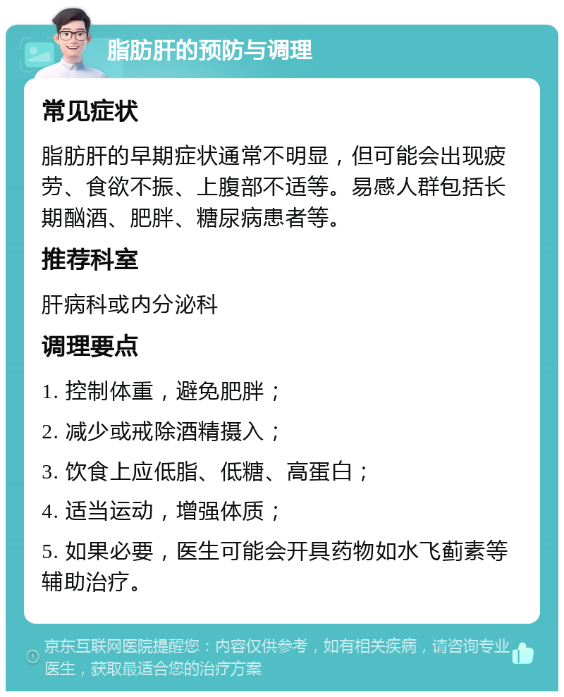 脂肪肝的预防与调理 常见症状 脂肪肝的早期症状通常不明显，但可能会出现疲劳、食欲不振、上腹部不适等。易感人群包括长期酗酒、肥胖、糖尿病患者等。 推荐科室 肝病科或内分泌科 调理要点 1. 控制体重，避免肥胖； 2. 减少或戒除酒精摄入； 3. 饮食上应低脂、低糖、高蛋白； 4. 适当运动，增强体质； 5. 如果必要，医生可能会开具药物如水飞蓟素等辅助治疗。