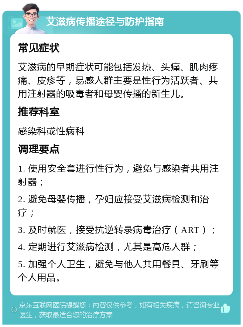 艾滋病传播途径与防护指南 常见症状 艾滋病的早期症状可能包括发热、头痛、肌肉疼痛、皮疹等，易感人群主要是性行为活跃者、共用注射器的吸毒者和母婴传播的新生儿。 推荐科室 感染科或性病科 调理要点 1. 使用安全套进行性行为，避免与感染者共用注射器； 2. 避免母婴传播，孕妇应接受艾滋病检测和治疗； 3. 及时就医，接受抗逆转录病毒治疗（ART）； 4. 定期进行艾滋病检测，尤其是高危人群； 5. 加强个人卫生，避免与他人共用餐具、牙刷等个人用品。