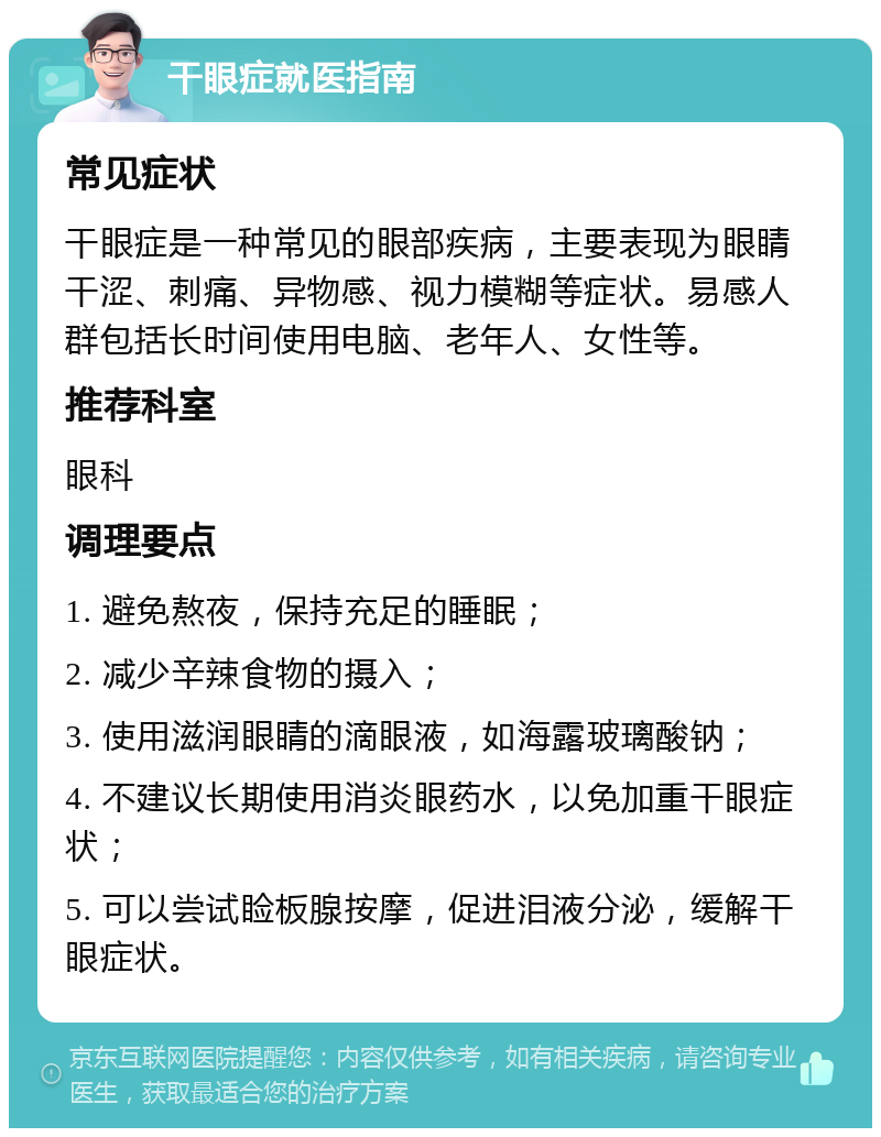 干眼症就医指南 常见症状 干眼症是一种常见的眼部疾病，主要表现为眼睛干涩、刺痛、异物感、视力模糊等症状。易感人群包括长时间使用电脑、老年人、女性等。 推荐科室 眼科 调理要点 1. 避免熬夜，保持充足的睡眠； 2. 减少辛辣食物的摄入； 3. 使用滋润眼睛的滴眼液，如海露玻璃酸钠； 4. 不建议长期使用消炎眼药水，以免加重干眼症状； 5. 可以尝试睑板腺按摩，促进泪液分泌，缓解干眼症状。