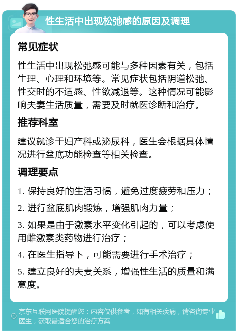 性生活中出现松弛感的原因及调理 常见症状 性生活中出现松弛感可能与多种因素有关，包括生理、心理和环境等。常见症状包括阴道松弛、性交时的不适感、性欲减退等。这种情况可能影响夫妻生活质量，需要及时就医诊断和治疗。 推荐科室 建议就诊于妇产科或泌尿科，医生会根据具体情况进行盆底功能检查等相关检查。 调理要点 1. 保持良好的生活习惯，避免过度疲劳和压力； 2. 进行盆底肌肉锻炼，增强肌肉力量； 3. 如果是由于激素水平变化引起的，可以考虑使用雌激素类药物进行治疗； 4. 在医生指导下，可能需要进行手术治疗； 5. 建立良好的夫妻关系，增强性生活的质量和满意度。