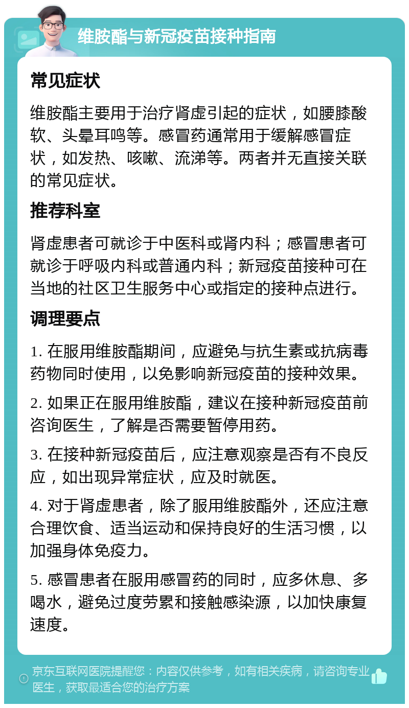 维胺酯与新冠疫苗接种指南 常见症状 维胺酯主要用于治疗肾虚引起的症状，如腰膝酸软、头晕耳鸣等。感冒药通常用于缓解感冒症状，如发热、咳嗽、流涕等。两者并无直接关联的常见症状。 推荐科室 肾虚患者可就诊于中医科或肾内科；感冒患者可就诊于呼吸内科或普通内科；新冠疫苗接种可在当地的社区卫生服务中心或指定的接种点进行。 调理要点 1. 在服用维胺酯期间，应避免与抗生素或抗病毒药物同时使用，以免影响新冠疫苗的接种效果。 2. 如果正在服用维胺酯，建议在接种新冠疫苗前咨询医生，了解是否需要暂停用药。 3. 在接种新冠疫苗后，应注意观察是否有不良反应，如出现异常症状，应及时就医。 4. 对于肾虚患者，除了服用维胺酯外，还应注意合理饮食、适当运动和保持良好的生活习惯，以加强身体免疫力。 5. 感冒患者在服用感冒药的同时，应多休息、多喝水，避免过度劳累和接触感染源，以加快康复速度。