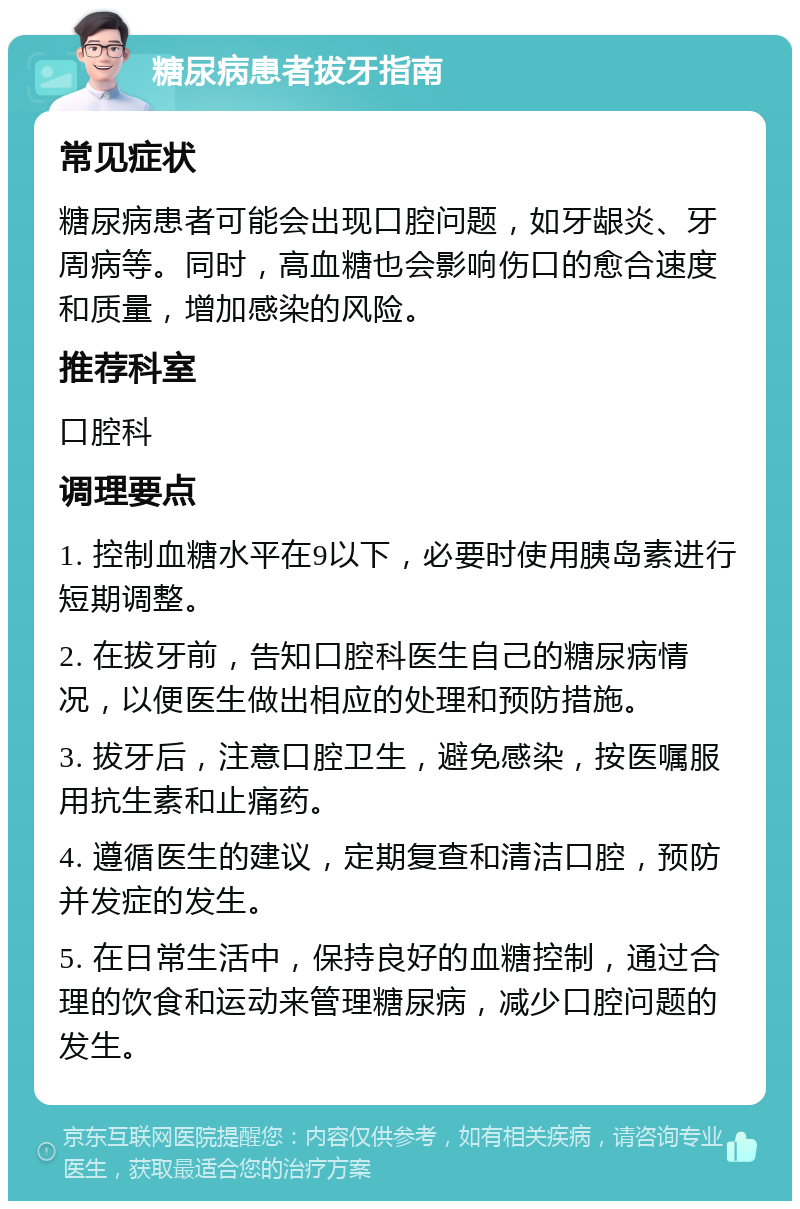 糖尿病患者拔牙指南 常见症状 糖尿病患者可能会出现口腔问题，如牙龈炎、牙周病等。同时，高血糖也会影响伤口的愈合速度和质量，增加感染的风险。 推荐科室 口腔科 调理要点 1. 控制血糖水平在9以下，必要时使用胰岛素进行短期调整。 2. 在拔牙前，告知口腔科医生自己的糖尿病情况，以便医生做出相应的处理和预防措施。 3. 拔牙后，注意口腔卫生，避免感染，按医嘱服用抗生素和止痛药。 4. 遵循医生的建议，定期复查和清洁口腔，预防并发症的发生。 5. 在日常生活中，保持良好的血糖控制，通过合理的饮食和运动来管理糖尿病，减少口腔问题的发生。