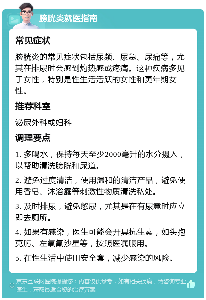 膀胱炎就医指南 常见症状 膀胱炎的常见症状包括尿频、尿急、尿痛等，尤其在排尿时会感到灼热感或疼痛。这种疾病多见于女性，特别是性生活活跃的女性和更年期女性。 推荐科室 泌尿外科或妇科 调理要点 1. 多喝水，保持每天至少2000毫升的水分摄入，以帮助清洗膀胱和尿道。 2. 避免过度清洁，使用温和的清洁产品，避免使用香皂、沐浴露等刺激性物质清洗私处。 3. 及时排尿，避免憋尿，尤其是在有尿意时应立即去厕所。 4. 如果有感染，医生可能会开具抗生素，如头孢克肟、左氧氟沙星等，按照医嘱服用。 5. 在性生活中使用安全套，减少感染的风险。