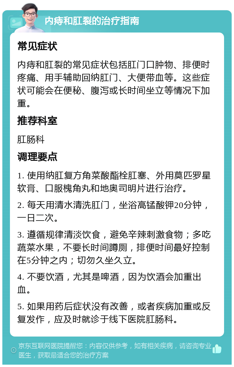 内痔和肛裂的治疗指南 常见症状 内痔和肛裂的常见症状包括肛门口肿物、排便时疼痛、用手辅助回纳肛门、大便带血等。这些症状可能会在便秘、腹泻或长时间坐立等情况下加重。 推荐科室 肛肠科 调理要点 1. 使用纳肛复方角菜酸酯栓肛塞、外用莫匹罗星软膏、口服槐角丸和地奥司明片进行治疗。 2. 每天用清水清洗肛门，坐浴高锰酸钾20分钟，一日二次。 3. 遵循规律清淡饮食，避免辛辣刺激食物；多吃蔬菜水果，不要长时间蹲厕，排便时间最好控制在5分钟之内；切勿久坐久立。 4. 不要饮酒，尤其是啤酒，因为饮酒会加重出血。 5. 如果用药后症状没有改善，或者疾病加重或反复发作，应及时就诊于线下医院肛肠科。