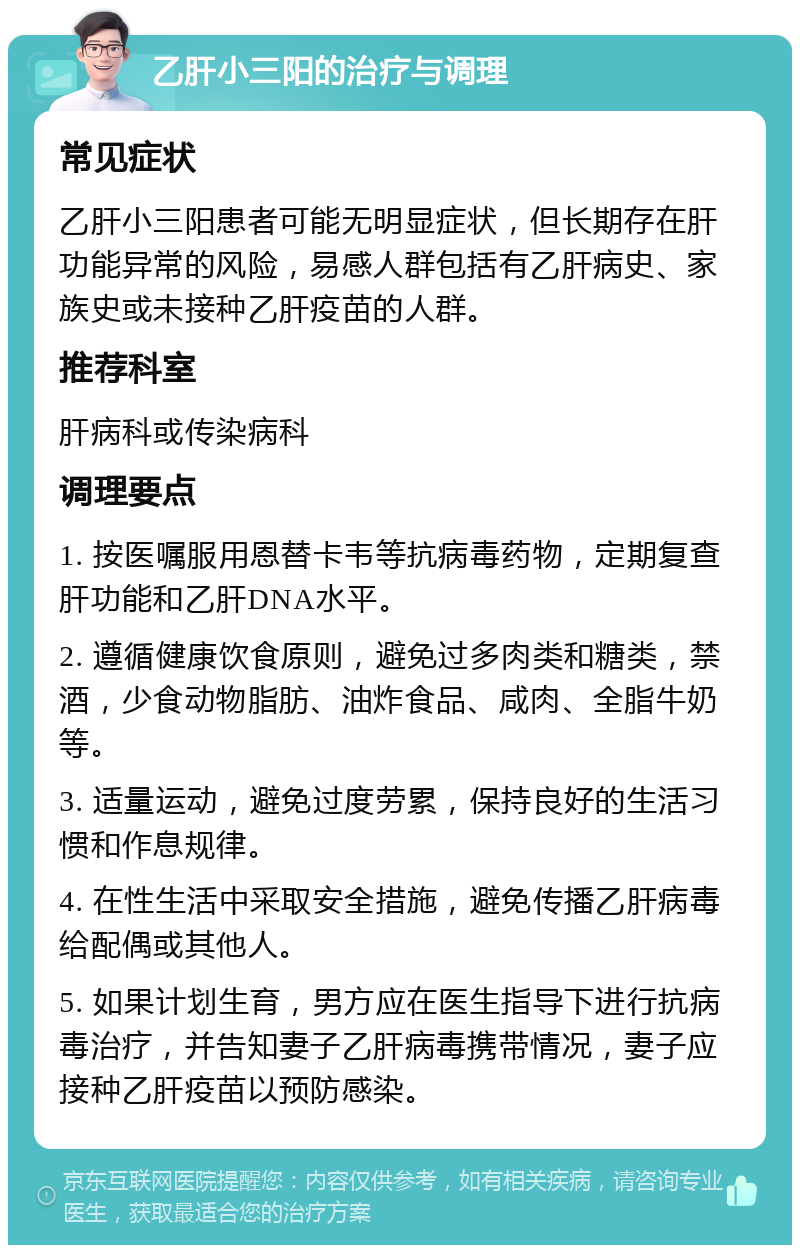 乙肝小三阳的治疗与调理 常见症状 乙肝小三阳患者可能无明显症状，但长期存在肝功能异常的风险，易感人群包括有乙肝病史、家族史或未接种乙肝疫苗的人群。 推荐科室 肝病科或传染病科 调理要点 1. 按医嘱服用恩替卡韦等抗病毒药物，定期复查肝功能和乙肝DNA水平。 2. 遵循健康饮食原则，避免过多肉类和糖类，禁酒，少食动物脂肪、油炸食品、咸肉、全脂牛奶等。 3. 适量运动，避免过度劳累，保持良好的生活习惯和作息规律。 4. 在性生活中采取安全措施，避免传播乙肝病毒给配偶或其他人。 5. 如果计划生育，男方应在医生指导下进行抗病毒治疗，并告知妻子乙肝病毒携带情况，妻子应接种乙肝疫苗以预防感染。