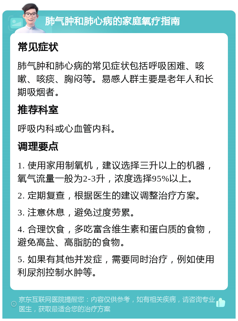 肺气肿和肺心病的家庭氧疗指南 常见症状 肺气肿和肺心病的常见症状包括呼吸困难、咳嗽、咳痰、胸闷等。易感人群主要是老年人和长期吸烟者。 推荐科室 呼吸内科或心血管内科。 调理要点 1. 使用家用制氧机，建议选择三升以上的机器，氧气流量一般为2-3升，浓度选择95%以上。 2. 定期复查，根据医生的建议调整治疗方案。 3. 注意休息，避免过度劳累。 4. 合理饮食，多吃富含维生素和蛋白质的食物，避免高盐、高脂肪的食物。 5. 如果有其他并发症，需要同时治疗，例如使用利尿剂控制水肿等。