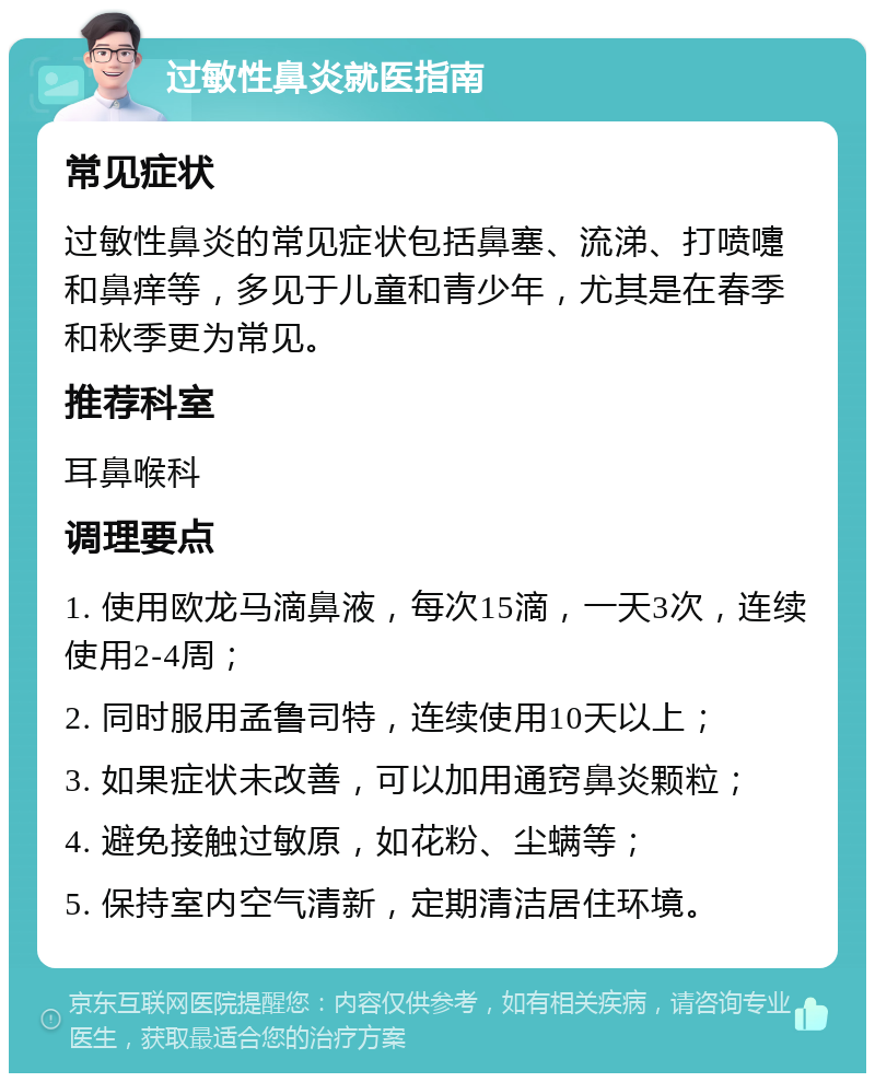 过敏性鼻炎就医指南 常见症状 过敏性鼻炎的常见症状包括鼻塞、流涕、打喷嚏和鼻痒等，多见于儿童和青少年，尤其是在春季和秋季更为常见。 推荐科室 耳鼻喉科 调理要点 1. 使用欧龙马滴鼻液，每次15滴，一天3次，连续使用2-4周； 2. 同时服用孟鲁司特，连续使用10天以上； 3. 如果症状未改善，可以加用通窍鼻炎颗粒； 4. 避免接触过敏原，如花粉、尘螨等； 5. 保持室内空气清新，定期清洁居住环境。