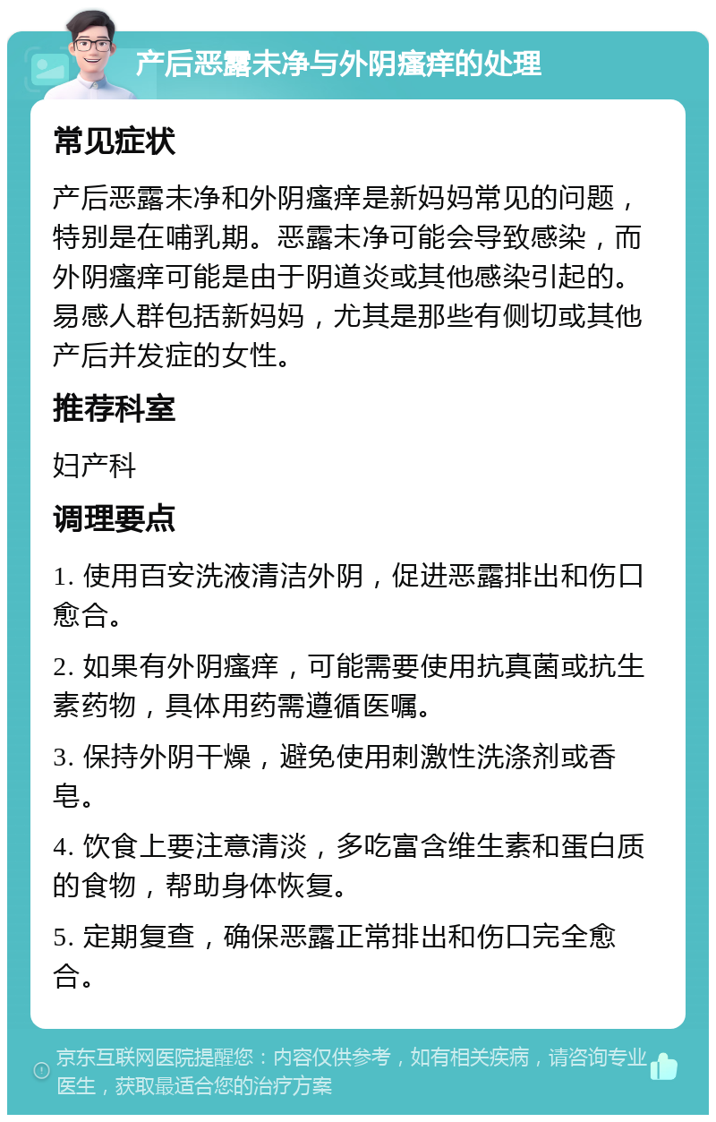 产后恶露未净与外阴瘙痒的处理 常见症状 产后恶露未净和外阴瘙痒是新妈妈常见的问题，特别是在哺乳期。恶露未净可能会导致感染，而外阴瘙痒可能是由于阴道炎或其他感染引起的。易感人群包括新妈妈，尤其是那些有侧切或其他产后并发症的女性。 推荐科室 妇产科 调理要点 1. 使用百安洗液清洁外阴，促进恶露排出和伤口愈合。 2. 如果有外阴瘙痒，可能需要使用抗真菌或抗生素药物，具体用药需遵循医嘱。 3. 保持外阴干燥，避免使用刺激性洗涤剂或香皂。 4. 饮食上要注意清淡，多吃富含维生素和蛋白质的食物，帮助身体恢复。 5. 定期复查，确保恶露正常排出和伤口完全愈合。