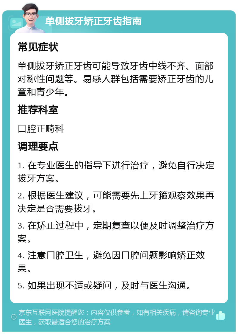 单侧拔牙矫正牙齿指南 常见症状 单侧拔牙矫正牙齿可能导致牙齿中线不齐、面部对称性问题等。易感人群包括需要矫正牙齿的儿童和青少年。 推荐科室 口腔正畸科 调理要点 1. 在专业医生的指导下进行治疗，避免自行决定拔牙方案。 2. 根据医生建议，可能需要先上牙箍观察效果再决定是否需要拔牙。 3. 在矫正过程中，定期复查以便及时调整治疗方案。 4. 注意口腔卫生，避免因口腔问题影响矫正效果。 5. 如果出现不适或疑问，及时与医生沟通。