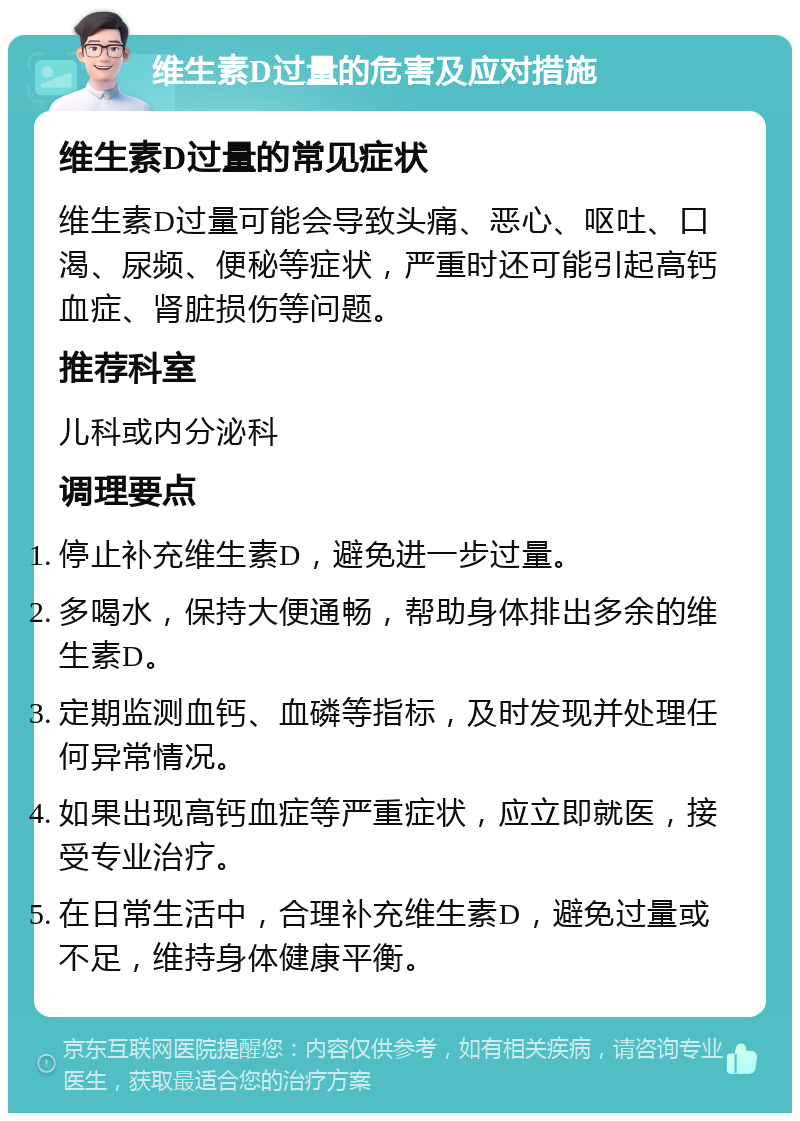 维生素D过量的危害及应对措施 维生素D过量的常见症状 维生素D过量可能会导致头痛、恶心、呕吐、口渴、尿频、便秘等症状，严重时还可能引起高钙血症、肾脏损伤等问题。 推荐科室 儿科或内分泌科 调理要点 停止补充维生素D，避免进一步过量。 多喝水，保持大便通畅，帮助身体排出多余的维生素D。 定期监测血钙、血磷等指标，及时发现并处理任何异常情况。 如果出现高钙血症等严重症状，应立即就医，接受专业治疗。 在日常生活中，合理补充维生素D，避免过量或不足，维持身体健康平衡。