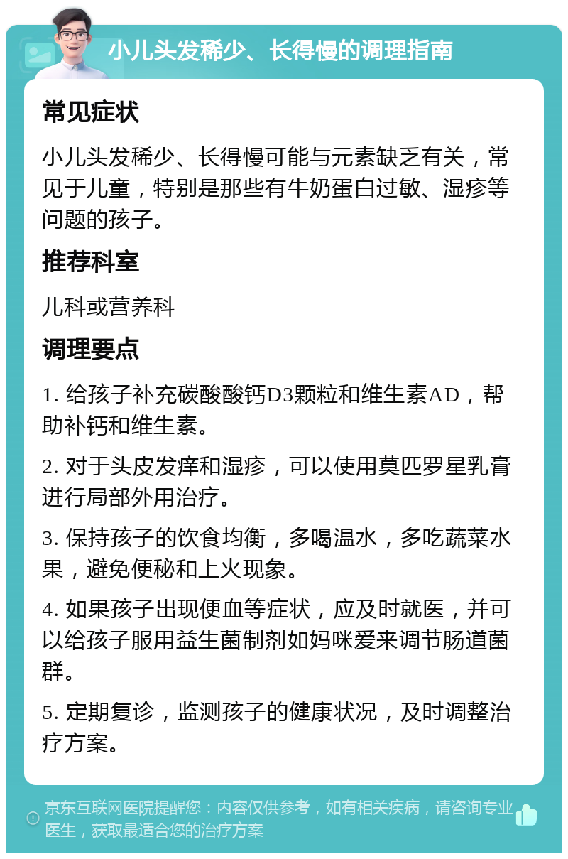 小儿头发稀少、长得慢的调理指南 常见症状 小儿头发稀少、长得慢可能与元素缺乏有关，常见于儿童，特别是那些有牛奶蛋白过敏、湿疹等问题的孩子。 推荐科室 儿科或营养科 调理要点 1. 给孩子补充碳酸酸钙D3颗粒和维生素AD，帮助补钙和维生素。 2. 对于头皮发痒和湿疹，可以使用莫匹罗星乳膏进行局部外用治疗。 3. 保持孩子的饮食均衡，多喝温水，多吃蔬菜水果，避免便秘和上火现象。 4. 如果孩子出现便血等症状，应及时就医，并可以给孩子服用益生菌制剂如妈咪爱来调节肠道菌群。 5. 定期复诊，监测孩子的健康状况，及时调整治疗方案。