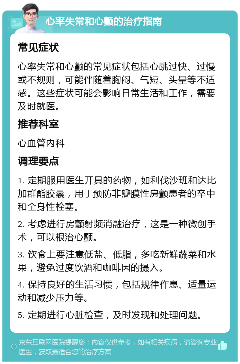 心率失常和心颤的治疗指南 常见症状 心率失常和心颤的常见症状包括心跳过快、过慢或不规则，可能伴随着胸闷、气短、头晕等不适感。这些症状可能会影响日常生活和工作，需要及时就医。 推荐科室 心血管内科 调理要点 1. 定期服用医生开具的药物，如利伐沙班和达比加群酯胶囊，用于预防非瓣膜性房颤患者的卒中和全身性栓塞。 2. 考虑进行房颤射频消融治疗，这是一种微创手术，可以根治心颤。 3. 饮食上要注意低盐、低脂，多吃新鲜蔬菜和水果，避免过度饮酒和咖啡因的摄入。 4. 保持良好的生活习惯，包括规律作息、适量运动和减少压力等。 5. 定期进行心脏检查，及时发现和处理问题。