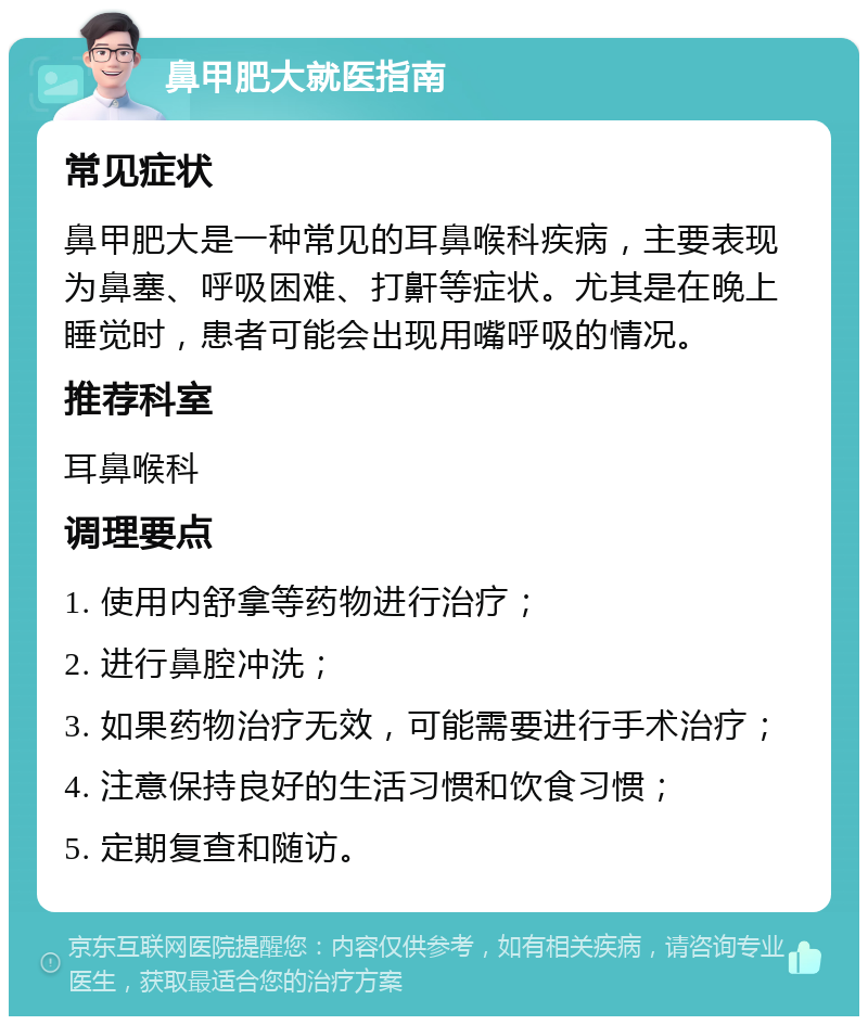 鼻甲肥大就医指南 常见症状 鼻甲肥大是一种常见的耳鼻喉科疾病，主要表现为鼻塞、呼吸困难、打鼾等症状。尤其是在晚上睡觉时，患者可能会出现用嘴呼吸的情况。 推荐科室 耳鼻喉科 调理要点 1. 使用内舒拿等药物进行治疗； 2. 进行鼻腔冲洗； 3. 如果药物治疗无效，可能需要进行手术治疗； 4. 注意保持良好的生活习惯和饮食习惯； 5. 定期复查和随访。