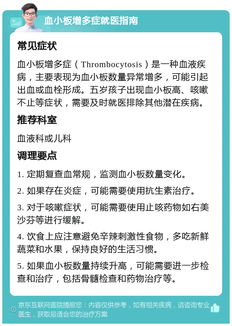 血小板增多症就医指南 常见症状 血小板增多症（Thrombocytosis）是一种血液疾病，主要表现为血小板数量异常增多，可能引起出血或血栓形成。五岁孩子出现血小板高、咳嗽不止等症状，需要及时就医排除其他潜在疾病。 推荐科室 血液科或儿科 调理要点 1. 定期复查血常规，监测血小板数量变化。 2. 如果存在炎症，可能需要使用抗生素治疗。 3. 对于咳嗽症状，可能需要使用止咳药物如右美沙芬等进行缓解。 4. 饮食上应注意避免辛辣刺激性食物，多吃新鲜蔬菜和水果，保持良好的生活习惯。 5. 如果血小板数量持续升高，可能需要进一步检查和治疗，包括骨髓检查和药物治疗等。