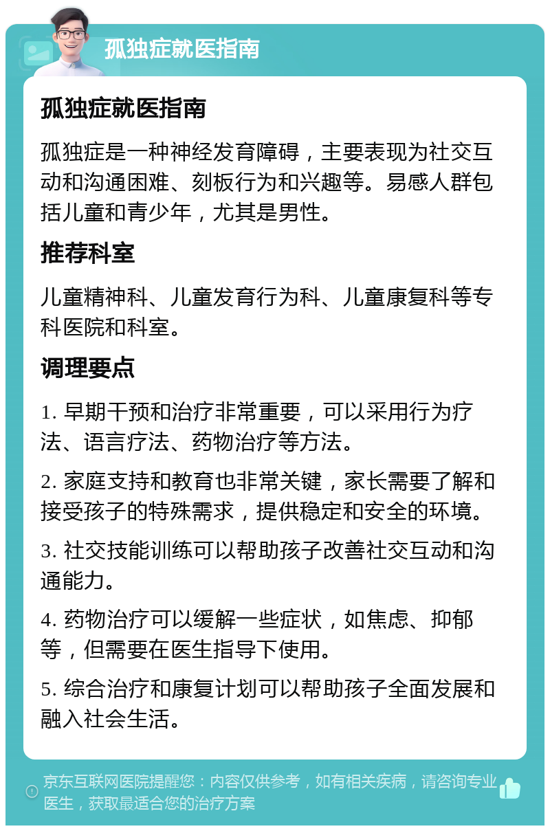 孤独症就医指南 孤独症就医指南 孤独症是一种神经发育障碍，主要表现为社交互动和沟通困难、刻板行为和兴趣等。易感人群包括儿童和青少年，尤其是男性。 推荐科室 儿童精神科、儿童发育行为科、儿童康复科等专科医院和科室。 调理要点 1. 早期干预和治疗非常重要，可以采用行为疗法、语言疗法、药物治疗等方法。 2. 家庭支持和教育也非常关键，家长需要了解和接受孩子的特殊需求，提供稳定和安全的环境。 3. 社交技能训练可以帮助孩子改善社交互动和沟通能力。 4. 药物治疗可以缓解一些症状，如焦虑、抑郁等，但需要在医生指导下使用。 5. 综合治疗和康复计划可以帮助孩子全面发展和融入社会生活。