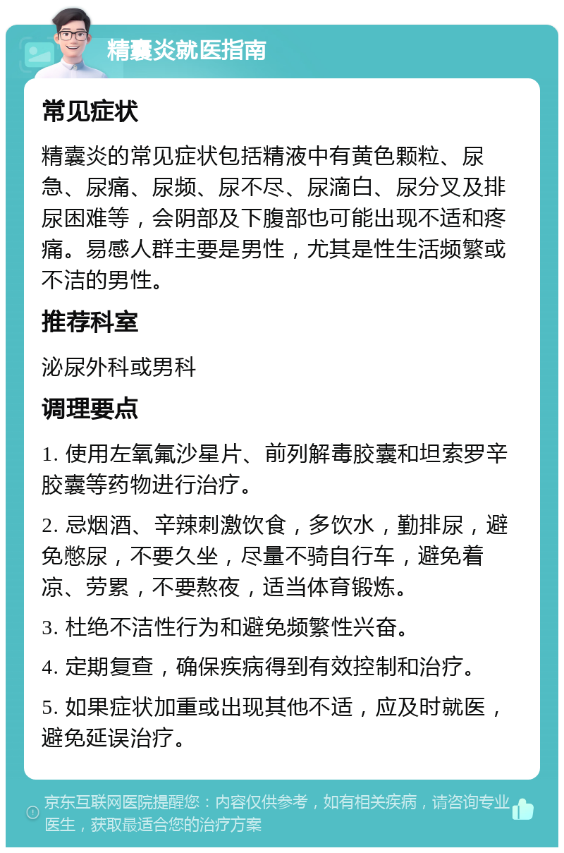 精囊炎就医指南 常见症状 精囊炎的常见症状包括精液中有黄色颗粒、尿急、尿痛、尿频、尿不尽、尿滴白、尿分叉及排尿困难等，会阴部及下腹部也可能出现不适和疼痛。易感人群主要是男性，尤其是性生活频繁或不洁的男性。 推荐科室 泌尿外科或男科 调理要点 1. 使用左氧氟沙星片、前列解毒胶囊和坦索罗辛胶囊等药物进行治疗。 2. 忌烟酒、辛辣刺激饮食，多饮水，勤排尿，避免憋尿，不要久坐，尽量不骑自行车，避免着凉、劳累，不要熬夜，适当体育锻炼。 3. 杜绝不洁性行为和避免频繁性兴奋。 4. 定期复查，确保疾病得到有效控制和治疗。 5. 如果症状加重或出现其他不适，应及时就医，避免延误治疗。