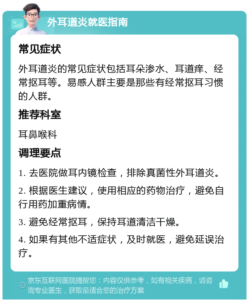 外耳道炎就医指南 常见症状 外耳道炎的常见症状包括耳朵渗水、耳道痒、经常抠耳等。易感人群主要是那些有经常抠耳习惯的人群。 推荐科室 耳鼻喉科 调理要点 1. 去医院做耳内镜检查，排除真菌性外耳道炎。 2. 根据医生建议，使用相应的药物治疗，避免自行用药加重病情。 3. 避免经常抠耳，保持耳道清洁干燥。 4. 如果有其他不适症状，及时就医，避免延误治疗。