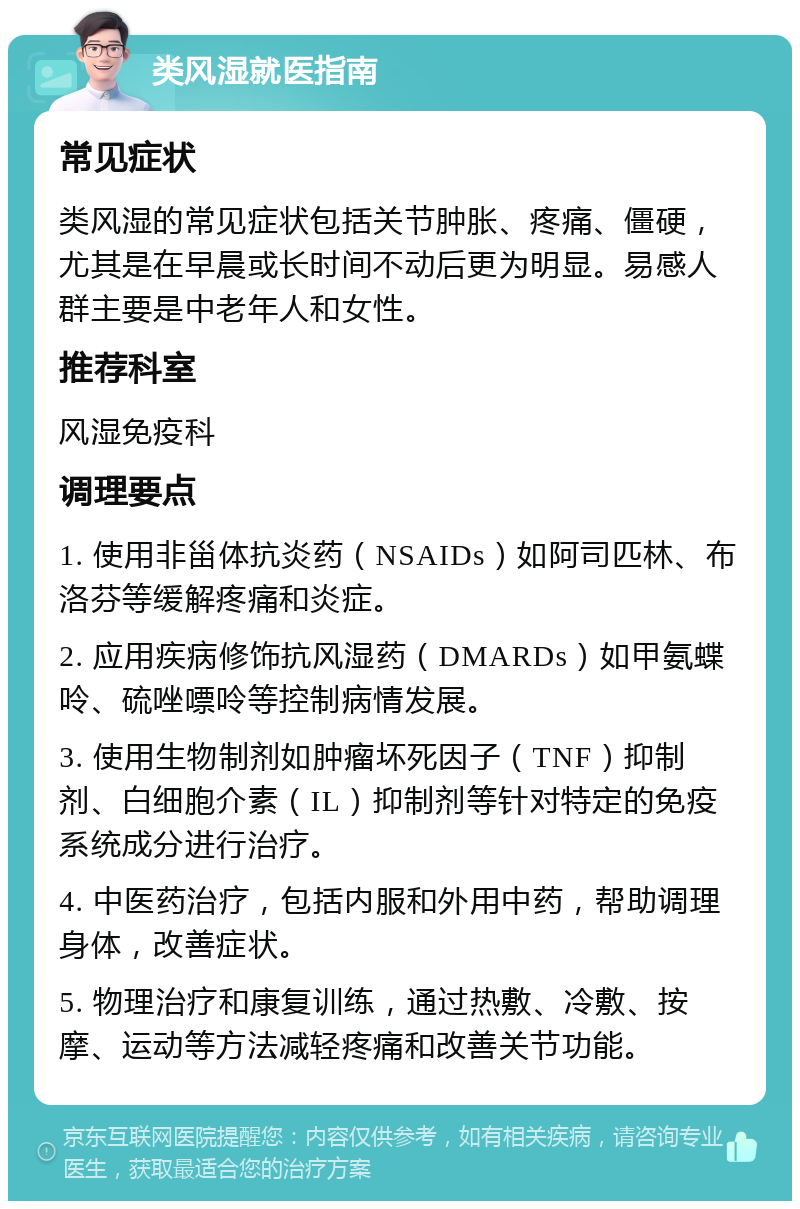 类风湿就医指南 常见症状 类风湿的常见症状包括关节肿胀、疼痛、僵硬，尤其是在早晨或长时间不动后更为明显。易感人群主要是中老年人和女性。 推荐科室 风湿免疫科 调理要点 1. 使用非甾体抗炎药（NSAIDs）如阿司匹林、布洛芬等缓解疼痛和炎症。 2. 应用疾病修饰抗风湿药（DMARDs）如甲氨蝶呤、硫唑嘌呤等控制病情发展。 3. 使用生物制剂如肿瘤坏死因子（TNF）抑制剂、白细胞介素（IL）抑制剂等针对特定的免疫系统成分进行治疗。 4. 中医药治疗，包括内服和外用中药，帮助调理身体，改善症状。 5. 物理治疗和康复训练，通过热敷、冷敷、按摩、运动等方法减轻疼痛和改善关节功能。