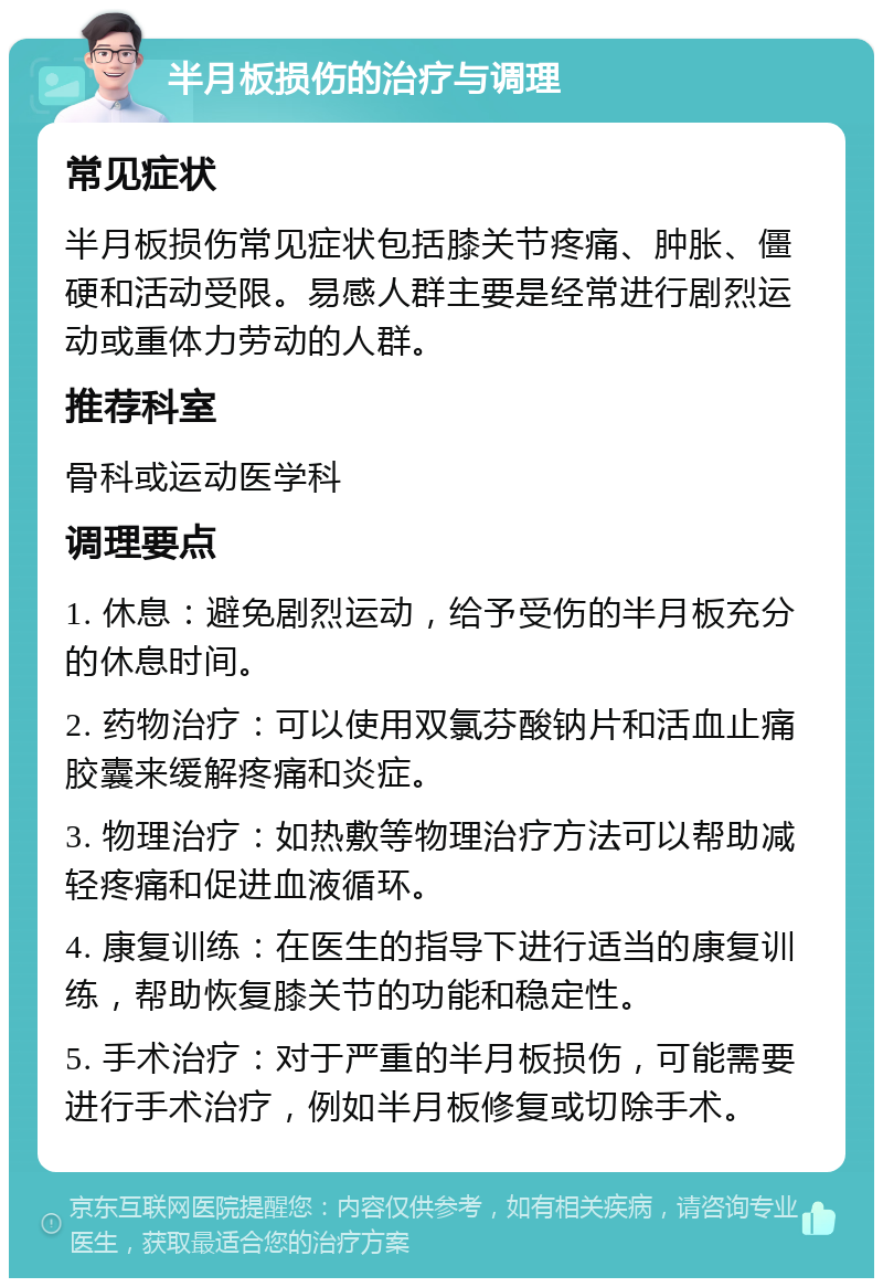 半月板损伤的治疗与调理 常见症状 半月板损伤常见症状包括膝关节疼痛、肿胀、僵硬和活动受限。易感人群主要是经常进行剧烈运动或重体力劳动的人群。 推荐科室 骨科或运动医学科 调理要点 1. 休息：避免剧烈运动，给予受伤的半月板充分的休息时间。 2. 药物治疗：可以使用双氯芬酸钠片和活血止痛胶囊来缓解疼痛和炎症。 3. 物理治疗：如热敷等物理治疗方法可以帮助减轻疼痛和促进血液循环。 4. 康复训练：在医生的指导下进行适当的康复训练，帮助恢复膝关节的功能和稳定性。 5. 手术治疗：对于严重的半月板损伤，可能需要进行手术治疗，例如半月板修复或切除手术。