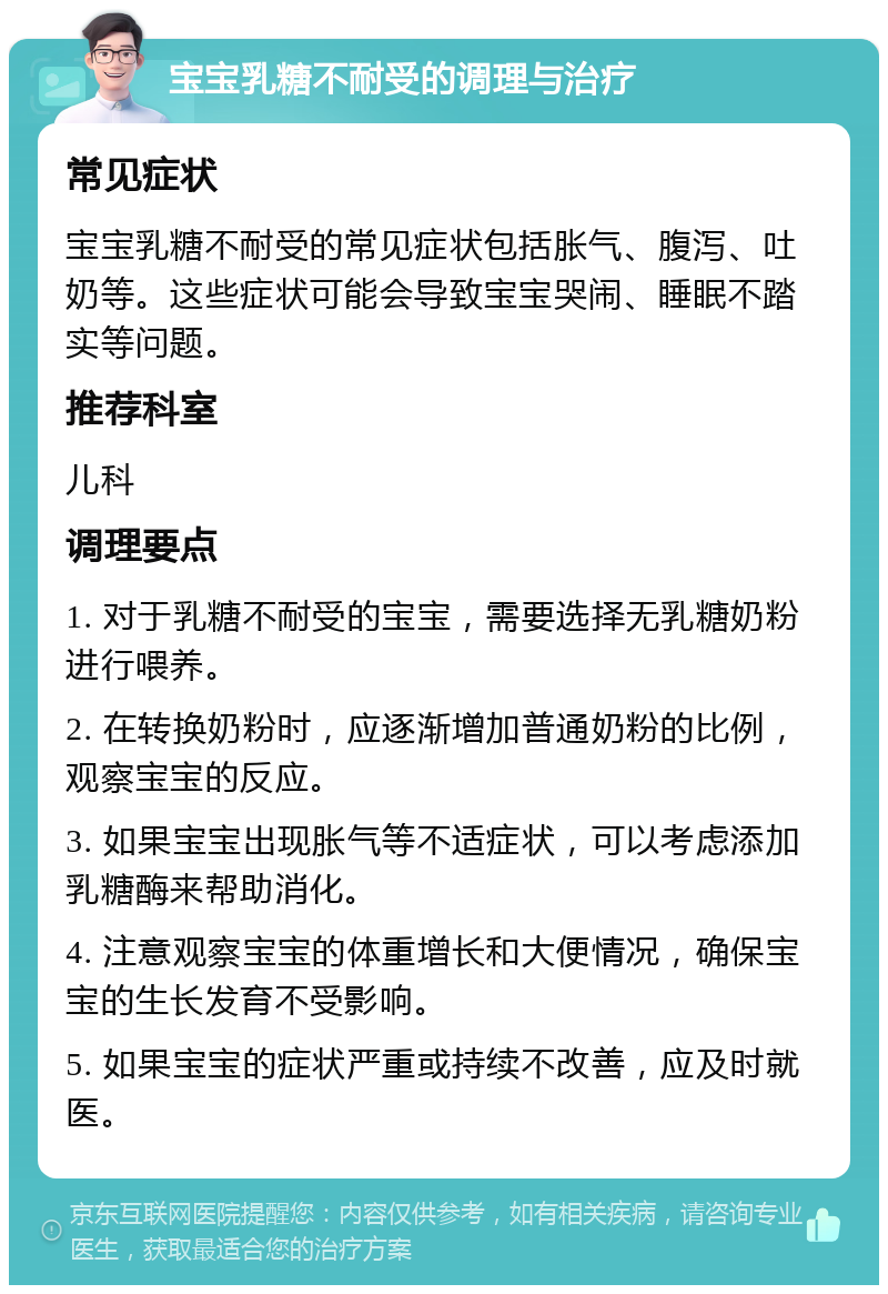 宝宝乳糖不耐受的调理与治疗 常见症状 宝宝乳糖不耐受的常见症状包括胀气、腹泻、吐奶等。这些症状可能会导致宝宝哭闹、睡眠不踏实等问题。 推荐科室 儿科 调理要点 1. 对于乳糖不耐受的宝宝，需要选择无乳糖奶粉进行喂养。 2. 在转换奶粉时，应逐渐增加普通奶粉的比例，观察宝宝的反应。 3. 如果宝宝出现胀气等不适症状，可以考虑添加乳糖酶来帮助消化。 4. 注意观察宝宝的体重增长和大便情况，确保宝宝的生长发育不受影响。 5. 如果宝宝的症状严重或持续不改善，应及时就医。