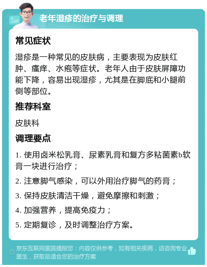 老年湿疹的治疗与调理 常见症状 湿疹是一种常见的皮肤病，主要表现为皮肤红肿、瘙痒、水疱等症状。老年人由于皮肤屏障功能下降，容易出现湿疹，尤其是在脚底和小腿前侧等部位。 推荐科室 皮肤科 调理要点 1. 使用卤米松乳膏、尿素乳膏和复方多粘菌素b软膏一块进行治疗； 2. 注意脚气感染，可以外用治疗脚气的药膏； 3. 保持皮肤清洁干燥，避免摩擦和刺激； 4. 加强营养，提高免疫力； 5. 定期复诊，及时调整治疗方案。