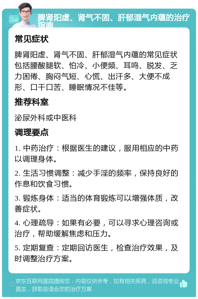 脾肾阳虚、肾气不固、肝郁湿气内蕴的治疗指南 常见症状 脾肾阳虚、肾气不固、肝郁湿气内蕴的常见症状包括腰酸腿软、怕冷、小便频、耳鸣、脱发、乏力困倦、胸闷气短、心慌、出汗多、大便不成形、口干口苦、睡眠情况不佳等。 推荐科室 泌尿外科或中医科 调理要点 1. 中药治疗：根据医生的建议，服用相应的中药以调理身体。 2. 生活习惯调整：减少手淫的频率，保持良好的作息和饮食习惯。 3. 锻炼身体：适当的体育锻炼可以增强体质，改善症状。 4. 心理疏导：如果有必要，可以寻求心理咨询或治疗，帮助缓解焦虑和压力。 5. 定期复查：定期回访医生，检查治疗效果，及时调整治疗方案。