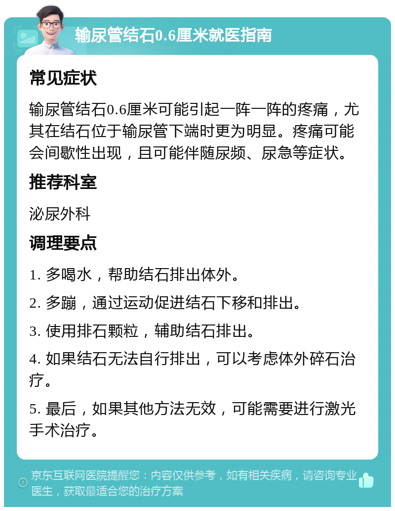 输尿管结石0.6厘米就医指南 常见症状 输尿管结石0.6厘米可能引起一阵一阵的疼痛，尤其在结石位于输尿管下端时更为明显。疼痛可能会间歇性出现，且可能伴随尿频、尿急等症状。 推荐科室 泌尿外科 调理要点 1. 多喝水，帮助结石排出体外。 2. 多蹦，通过运动促进结石下移和排出。 3. 使用排石颗粒，辅助结石排出。 4. 如果结石无法自行排出，可以考虑体外碎石治疗。 5. 最后，如果其他方法无效，可能需要进行激光手术治疗。