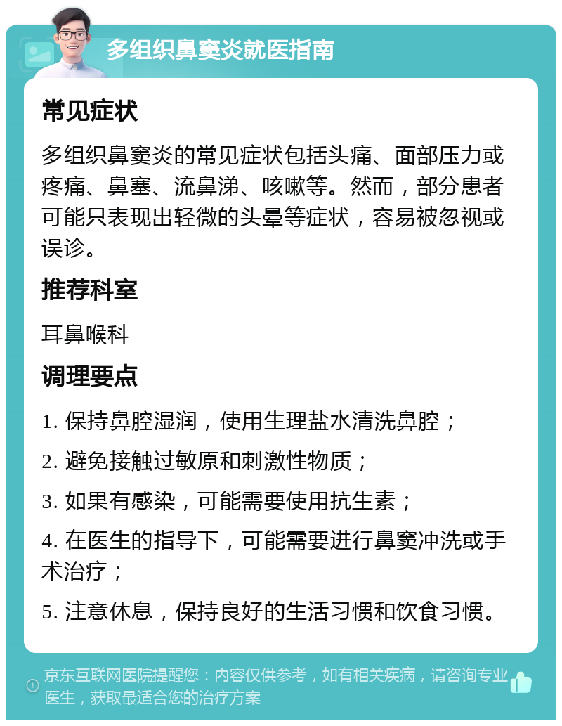 多组织鼻窦炎就医指南 常见症状 多组织鼻窦炎的常见症状包括头痛、面部压力或疼痛、鼻塞、流鼻涕、咳嗽等。然而，部分患者可能只表现出轻微的头晕等症状，容易被忽视或误诊。 推荐科室 耳鼻喉科 调理要点 1. 保持鼻腔湿润，使用生理盐水清洗鼻腔； 2. 避免接触过敏原和刺激性物质； 3. 如果有感染，可能需要使用抗生素； 4. 在医生的指导下，可能需要进行鼻窦冲洗或手术治疗； 5. 注意休息，保持良好的生活习惯和饮食习惯。