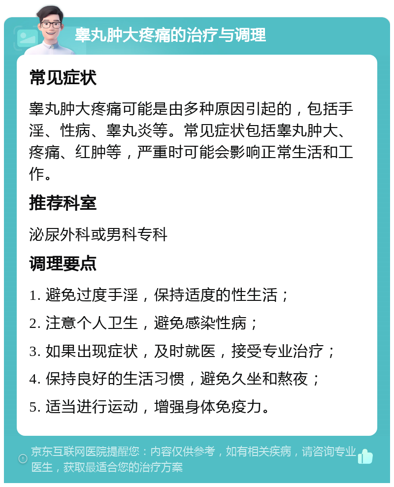 睾丸肿大疼痛的治疗与调理 常见症状 睾丸肿大疼痛可能是由多种原因引起的，包括手淫、性病、睾丸炎等。常见症状包括睾丸肿大、疼痛、红肿等，严重时可能会影响正常生活和工作。 推荐科室 泌尿外科或男科专科 调理要点 1. 避免过度手淫，保持适度的性生活； 2. 注意个人卫生，避免感染性病； 3. 如果出现症状，及时就医，接受专业治疗； 4. 保持良好的生活习惯，避免久坐和熬夜； 5. 适当进行运动，增强身体免疫力。