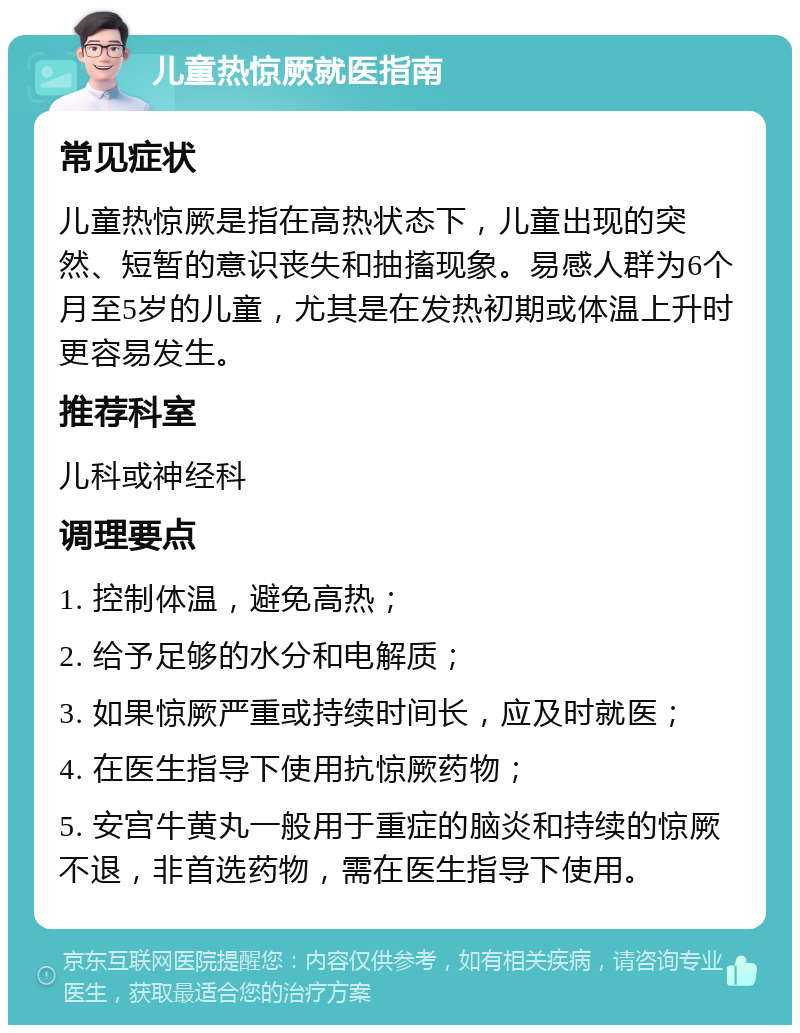 儿童热惊厥就医指南 常见症状 儿童热惊厥是指在高热状态下，儿童出现的突然、短暂的意识丧失和抽搐现象。易感人群为6个月至5岁的儿童，尤其是在发热初期或体温上升时更容易发生。 推荐科室 儿科或神经科 调理要点 1. 控制体温，避免高热； 2. 给予足够的水分和电解质； 3. 如果惊厥严重或持续时间长，应及时就医； 4. 在医生指导下使用抗惊厥药物； 5. 安宫牛黄丸一般用于重症的脑炎和持续的惊厥不退，非首选药物，需在医生指导下使用。