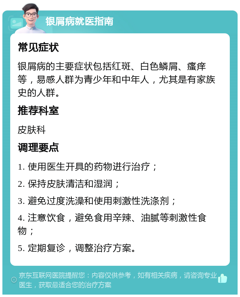 银屑病就医指南 常见症状 银屑病的主要症状包括红斑、白色鳞屑、瘙痒等，易感人群为青少年和中年人，尤其是有家族史的人群。 推荐科室 皮肤科 调理要点 1. 使用医生开具的药物进行治疗； 2. 保持皮肤清洁和湿润； 3. 避免过度洗澡和使用刺激性洗涤剂； 4. 注意饮食，避免食用辛辣、油腻等刺激性食物； 5. 定期复诊，调整治疗方案。