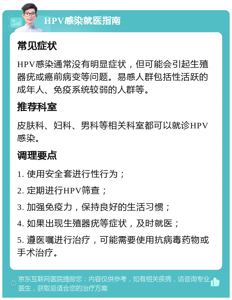 HPV感染就医指南 常见症状 HPV感染通常没有明显症状，但可能会引起生殖器疣或癌前病变等问题。易感人群包括性活跃的成年人、免疫系统较弱的人群等。 推荐科室 皮肤科、妇科、男科等相关科室都可以就诊HPV感染。 调理要点 1. 使用安全套进行性行为； 2. 定期进行HPV筛查； 3. 加强免疫力，保持良好的生活习惯； 4. 如果出现生殖器疣等症状，及时就医； 5. 遵医嘱进行治疗，可能需要使用抗病毒药物或手术治疗。