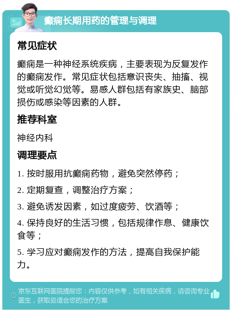 癫痫长期用药的管理与调理 常见症状 癫痫是一种神经系统疾病，主要表现为反复发作的癫痫发作。常见症状包括意识丧失、抽搐、视觉或听觉幻觉等。易感人群包括有家族史、脑部损伤或感染等因素的人群。 推荐科室 神经内科 调理要点 1. 按时服用抗癫痫药物，避免突然停药； 2. 定期复查，调整治疗方案； 3. 避免诱发因素，如过度疲劳、饮酒等； 4. 保持良好的生活习惯，包括规律作息、健康饮食等； 5. 学习应对癫痫发作的方法，提高自我保护能力。