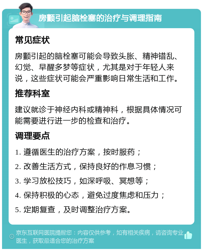 房颤引起脑栓塞的治疗与调理指南 常见症状 房颤引起的脑栓塞可能会导致头胀、精神错乱、幻觉、早醒多梦等症状，尤其是对于年轻人来说，这些症状可能会严重影响日常生活和工作。 推荐科室 建议就诊于神经内科或精神科，根据具体情况可能需要进行进一步的检查和治疗。 调理要点 1. 遵循医生的治疗方案，按时服药； 2. 改善生活方式，保持良好的作息习惯； 3. 学习放松技巧，如深呼吸、冥想等； 4. 保持积极的心态，避免过度焦虑和压力； 5. 定期复查，及时调整治疗方案。