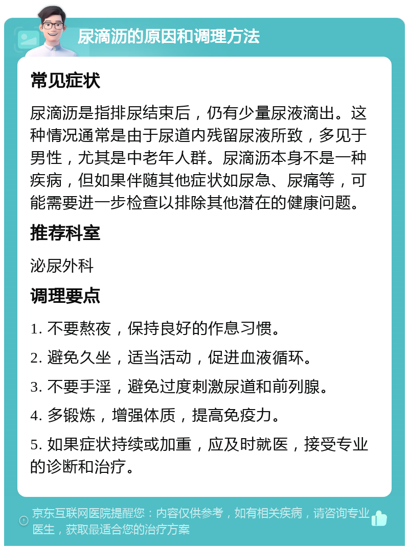 尿滴沥的原因和调理方法 常见症状 尿滴沥是指排尿结束后，仍有少量尿液滴出。这种情况通常是由于尿道内残留尿液所致，多见于男性，尤其是中老年人群。尿滴沥本身不是一种疾病，但如果伴随其他症状如尿急、尿痛等，可能需要进一步检查以排除其他潜在的健康问题。 推荐科室 泌尿外科 调理要点 1. 不要熬夜，保持良好的作息习惯。 2. 避免久坐，适当活动，促进血液循环。 3. 不要手淫，避免过度刺激尿道和前列腺。 4. 多锻炼，增强体质，提高免疫力。 5. 如果症状持续或加重，应及时就医，接受专业的诊断和治疗。