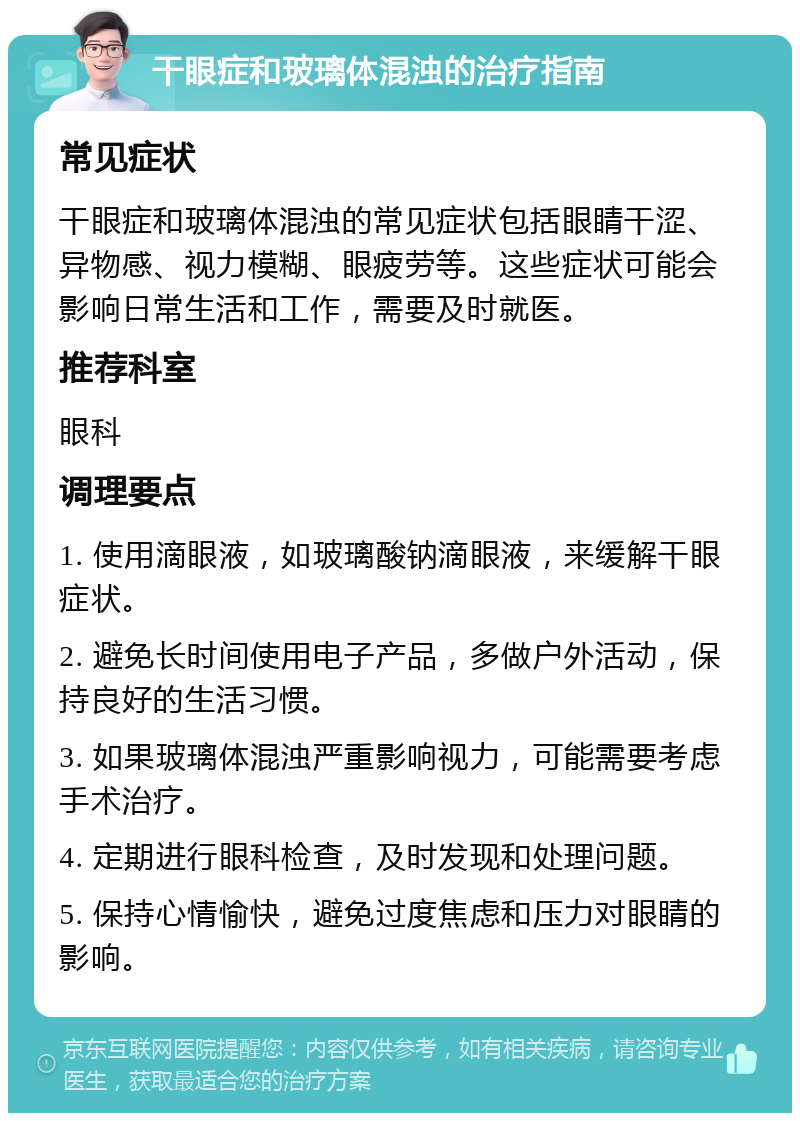 干眼症和玻璃体混浊的治疗指南 常见症状 干眼症和玻璃体混浊的常见症状包括眼睛干涩、异物感、视力模糊、眼疲劳等。这些症状可能会影响日常生活和工作，需要及时就医。 推荐科室 眼科 调理要点 1. 使用滴眼液，如玻璃酸钠滴眼液，来缓解干眼症状。 2. 避免长时间使用电子产品，多做户外活动，保持良好的生活习惯。 3. 如果玻璃体混浊严重影响视力，可能需要考虑手术治疗。 4. 定期进行眼科检查，及时发现和处理问题。 5. 保持心情愉快，避免过度焦虑和压力对眼睛的影响。