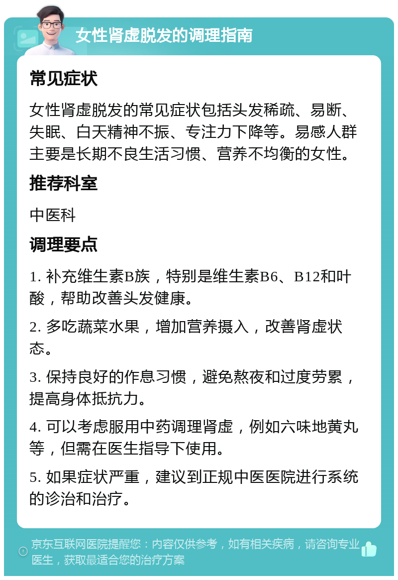 女性肾虚脱发的调理指南 常见症状 女性肾虚脱发的常见症状包括头发稀疏、易断、失眠、白天精神不振、专注力下降等。易感人群主要是长期不良生活习惯、营养不均衡的女性。 推荐科室 中医科 调理要点 1. 补充维生素B族，特别是维生素B6、B12和叶酸，帮助改善头发健康。 2. 多吃蔬菜水果，增加营养摄入，改善肾虚状态。 3. 保持良好的作息习惯，避免熬夜和过度劳累，提高身体抵抗力。 4. 可以考虑服用中药调理肾虚，例如六味地黄丸等，但需在医生指导下使用。 5. 如果症状严重，建议到正规中医医院进行系统的诊治和治疗。