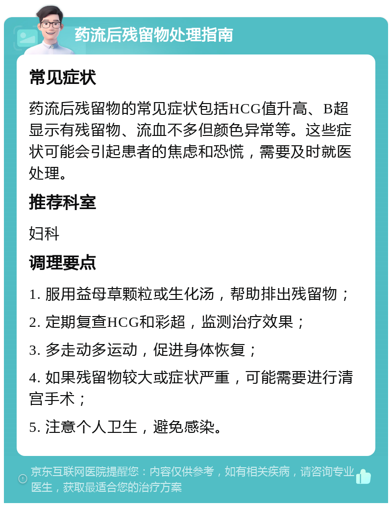 药流后残留物处理指南 常见症状 药流后残留物的常见症状包括HCG值升高、B超显示有残留物、流血不多但颜色异常等。这些症状可能会引起患者的焦虑和恐慌，需要及时就医处理。 推荐科室 妇科 调理要点 1. 服用益母草颗粒或生化汤，帮助排出残留物； 2. 定期复查HCG和彩超，监测治疗效果； 3. 多走动多运动，促进身体恢复； 4. 如果残留物较大或症状严重，可能需要进行清宫手术； 5. 注意个人卫生，避免感染。