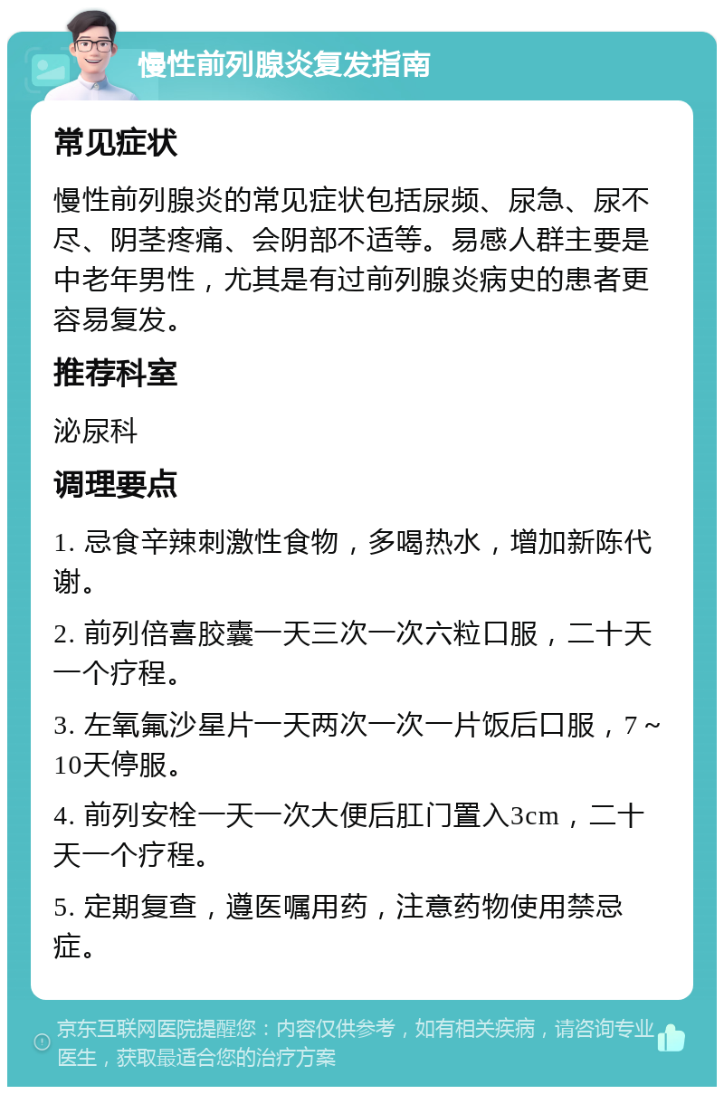 慢性前列腺炎复发指南 常见症状 慢性前列腺炎的常见症状包括尿频、尿急、尿不尽、阴茎疼痛、会阴部不适等。易感人群主要是中老年男性，尤其是有过前列腺炎病史的患者更容易复发。 推荐科室 泌尿科 调理要点 1. 忌食辛辣刺激性食物，多喝热水，增加新陈代谢。 2. 前列倍喜胶囊一天三次一次六粒口服，二十天一个疗程。 3. 左氧氟沙星片一天两次一次一片饭后口服，7～10天停服。 4. 前列安栓一天一次大便后肛门置入3cm，二十天一个疗程。 5. 定期复查，遵医嘱用药，注意药物使用禁忌症。